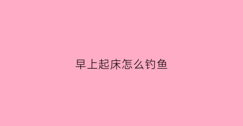 早上起床怎么钓鱼(早上钓鱼怎么钓才有鱼上钩)