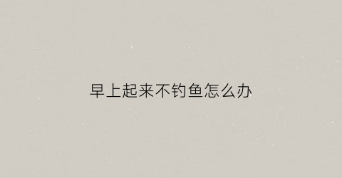 早上起来不钓鱼怎么办(早上鱼不咬钩是什么情况)