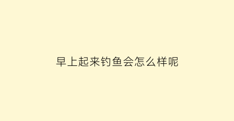 早上起来钓鱼会怎么样呢(早晨钓鱼钓近还是钓远)
