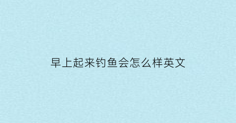 早上起来钓鱼会怎么样英文(早起的钓鱼人)