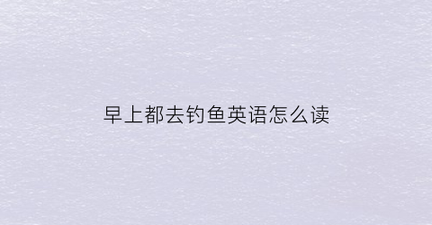 早上都去钓鱼英语怎么读(早上去钓鱼好吗)