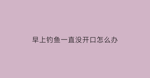 “早上钓鱼一直没开口怎么办(早上钓鱼一直没开口怎么办呀)