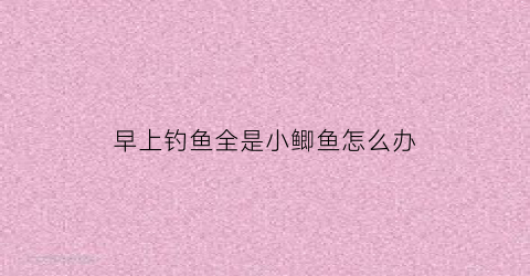 “早上钓鱼全是小鲫鱼怎么办(早晨钓鲫鱼钓远还是钓近)