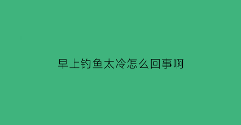 “早上钓鱼太冷怎么回事啊(早晨钓鱼好钓吗)