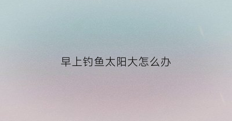 早上钓鱼太阳大怎么办(早上钓大鱼钓浅还是钓深)