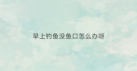 早上钓鱼没鱼口怎么办呀(早上钓鱼为什么不咬钩)