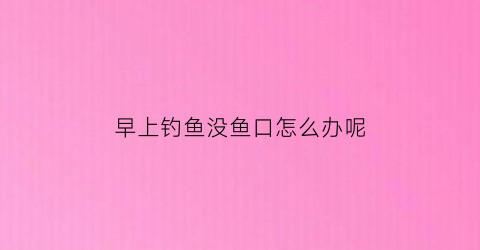 早上钓鱼没鱼口怎么办呢(早上钓鱼有鱼吗)