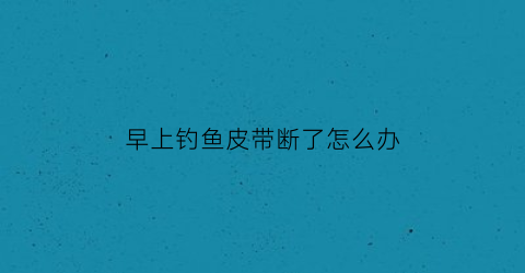 早上钓鱼皮带断了怎么办(早上钓鱼皮带断了怎么办呢)