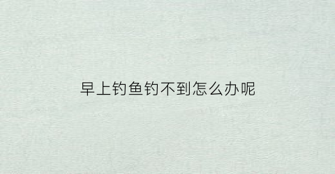早上钓鱼钓不到怎么办呢(早上钓鱼有鱼吗)