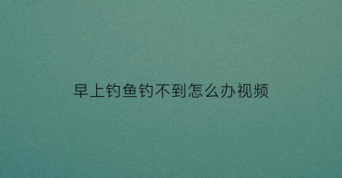 早上钓鱼钓不到怎么办视频(早上钓鱼没口怎么回事)