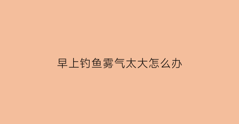 早上钓鱼雾气太大怎么办(钓鱼清早起来雾沉沉)