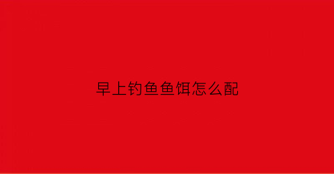 早上钓鱼鱼饵怎么配(早上钓鱼怎么钓才有鱼上钩)