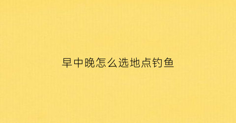 早中晚怎么选地点钓鱼(早中晚怎么选地点钓鱼最好)