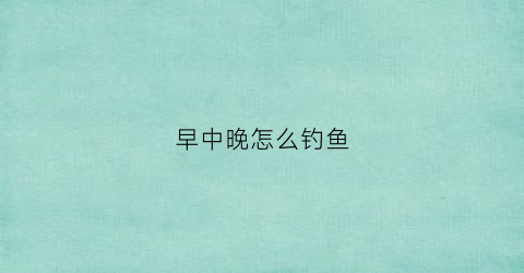 “早中晚怎么钓鱼(早中晚钓鱼深浅)