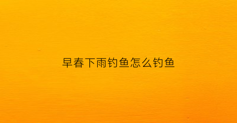 早春下雨钓鱼怎么钓鱼(早春下雨钓鱼怎么钓鱼呢)