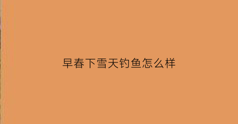 早春下雪天钓鱼怎么样(早春下雨天气钓深还是钓浅)