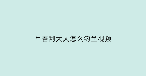 早春刮大风怎么钓鱼视频(早春刮大风怎么钓鱼视频教学)