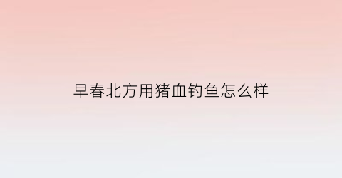 早春北方用猪血钓鱼怎么样(夏天钓鱼用猪血可以打窝吗)