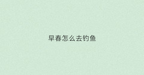 早春怎么去钓鱼(早春怎么去钓鱼呢)