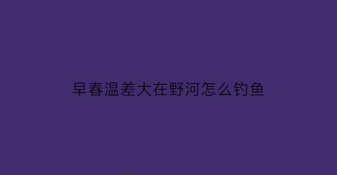 早春温差大在野河怎么钓鱼(早春温差大在野河怎么钓鱼呢)
