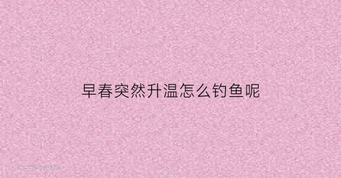 “早春突然升温怎么钓鱼呢(早春突然升温怎么钓鱼呢图片)