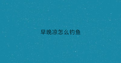 早晚凉怎么钓鱼(早晚钓鱼技巧)