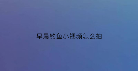 早晨钓鱼小视频怎么拍(早上钓鱼朋友圈配文发心情)