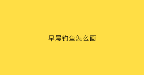 早晨钓鱼怎么画(早起钓鱼图片)