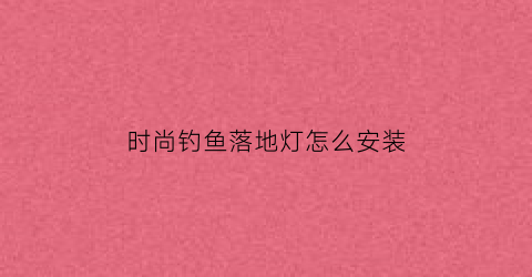 “时尚钓鱼落地灯怎么安装(时尚钓鱼落地灯怎么安装的)