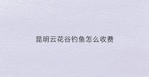 昆明云花谷钓鱼怎么收费(昆明溜娃谷之云花谷在什么地方)