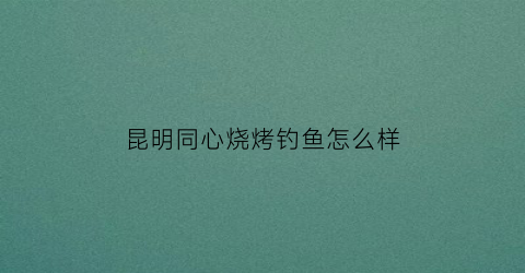 昆明同心烧烤钓鱼怎么样(昆明同心烧烤钓鱼怎么样好玩吗)