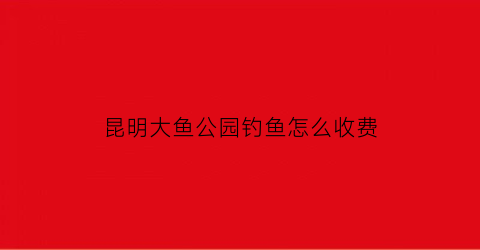 “昆明大鱼公园钓鱼怎么收费(昆明大渔公园好玩吗)