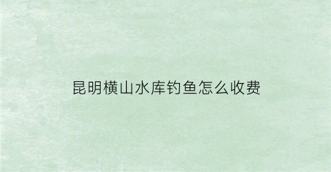 “昆明横山水库钓鱼怎么收费(昆明横山水库钓鱼怎么收费的呢)