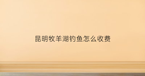 昆明牧羊湖钓鱼怎么收费(昆明安宁牧羊湖风景区门票)