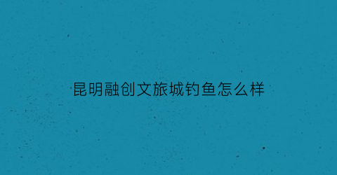 昆明融创文旅城钓鱼怎么样(昆明融创文旅城怎么样好玩吗)