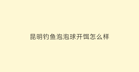 昆明钓鱼泡泡球开饵怎么样(泡泡球饵料钓法)