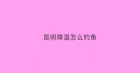 昆明降温怎么钓鱼(昆明今天降温视频)