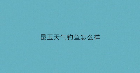 “昆玉天气钓鱼怎么样(昆玉河钓鱼)