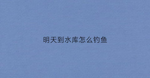 明天到水库怎么钓鱼(水库钓鱼几点是最佳时间)