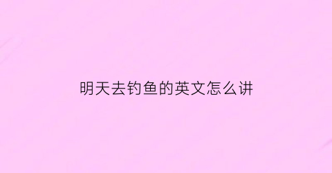 明天去钓鱼的英文怎么讲(明天去钓鱼怎么样的英语)