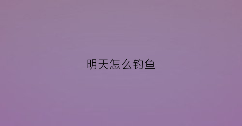明天怎么钓鱼(明天能不能钓到鱼)