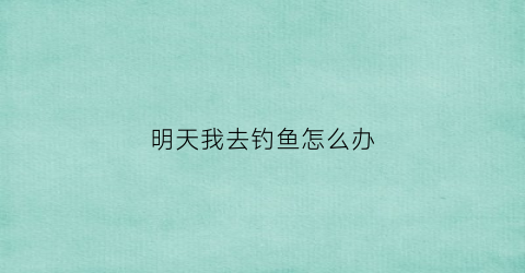 明天我去钓鱼怎么办(明天我去钓鱼怎么办英语)