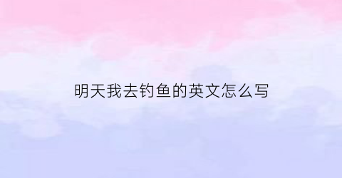 “明天我去钓鱼的英文怎么写(明天我们去钓鱼用英语怎么说)