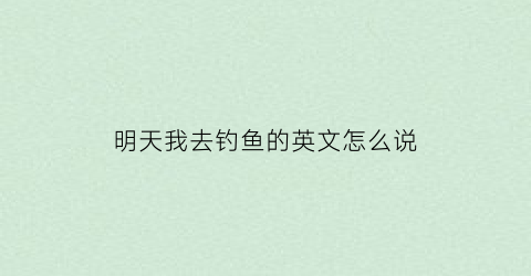 “明天我去钓鱼的英文怎么说(明天我去钓鱼的英文怎么说呢)