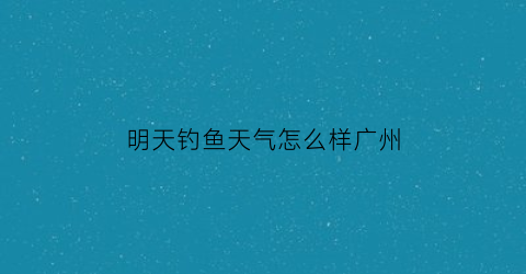 “明天钓鱼天气怎么样广州(明天广州天气怎么样)