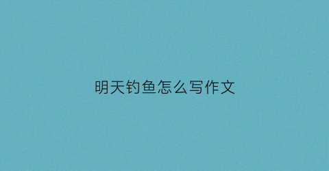 明天钓鱼怎么写作文(明天钓鱼的日子好不好)