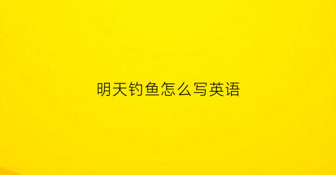 明天钓鱼怎么写英语(明天钓鱼怎么样英文)