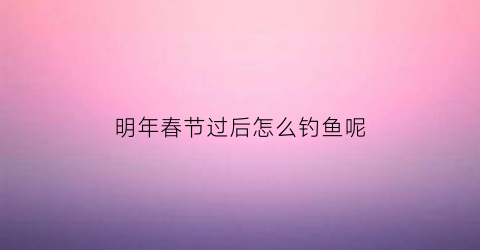 明年春节过后怎么钓鱼呢(过完春节可以钓鱼吗)