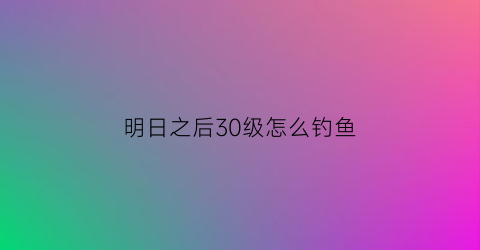 明日之后30级怎么钓鱼(明日之后钓鱼等级怎么提升到三级)
