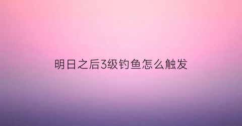 明日之后3级钓鱼怎么触发(明日之后三级钓鱼点在哪)
